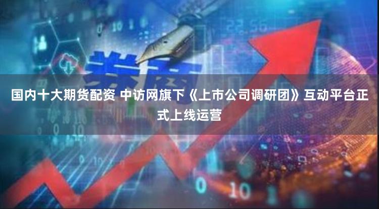 国内十大期货配资 中访网旗下《上市公司调研团》互动平台正式上线运营