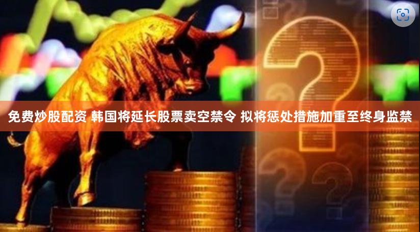 免费炒股配资 韩国将延长股票卖空禁令 拟将惩处措施加重至终身监禁
