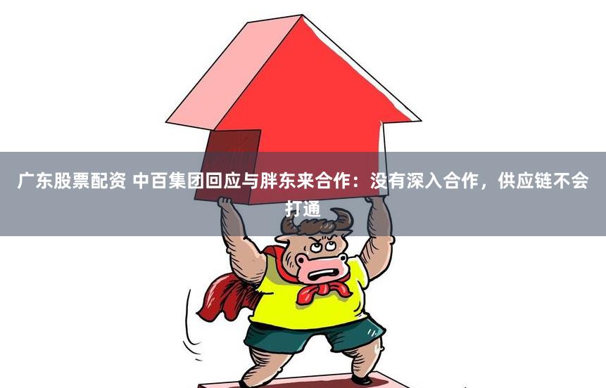 广东股票配资 中百集团回应与胖东来合作：没有深入合作，供应链不会打通