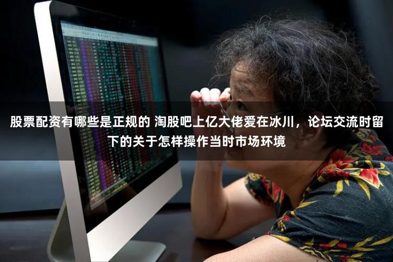 股票配资有哪些是正规的 淘股吧上亿大佬爱在冰川，论坛交流时留下的关于怎样操作当时市场环境