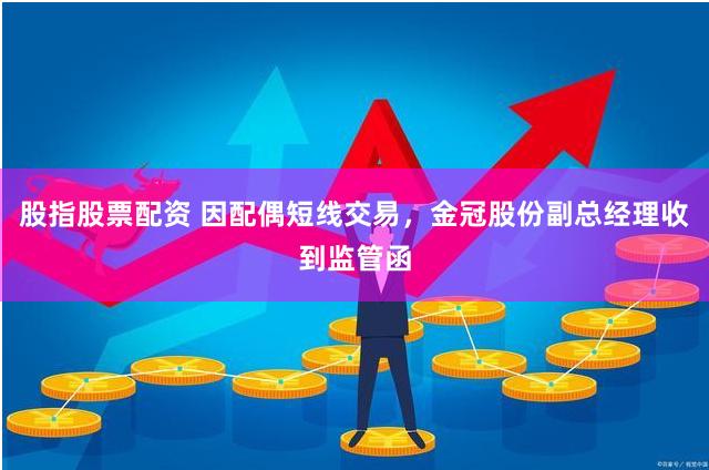 股指股票配资 因配偶短线交易，金冠股份副总经理收到监管函