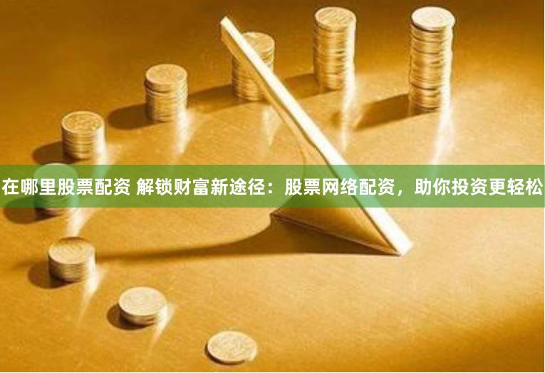 在哪里股票配资 解锁财富新途径：股票网络配资，助你投资更轻松