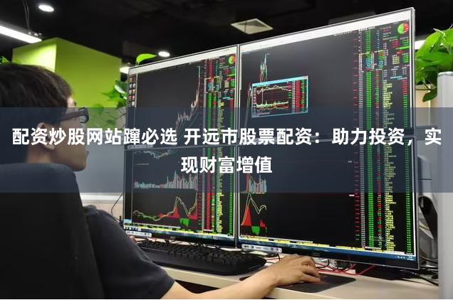 配资炒股网站蹿必选 开远市股票配资：助力投资，实现财富增值
