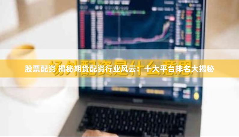 股票配资 揭秘期货配资行业风云：十大平台排名大揭秘