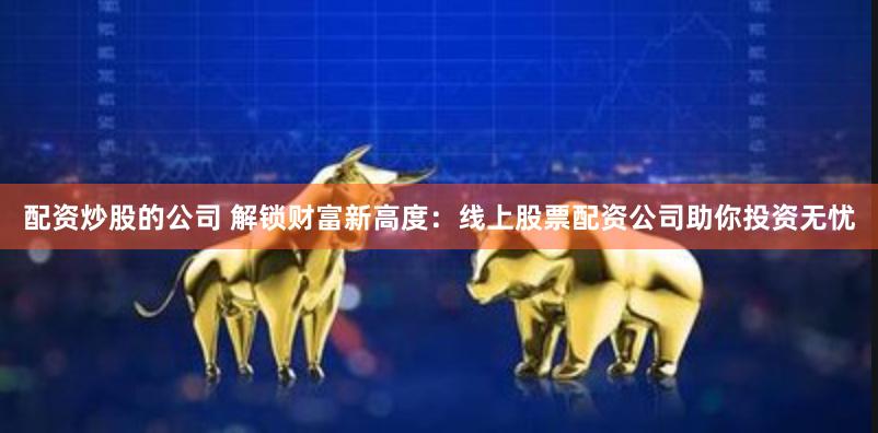配资炒股的公司 解锁财富新高度：线上股票配资公司助你投资无忧