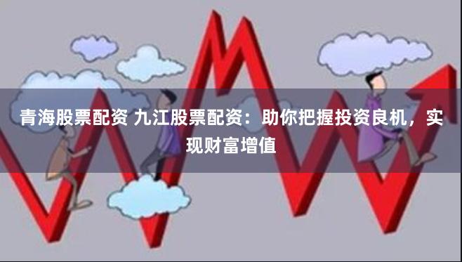青海股票配资 九江股票配资：助你把握投资良机，实现财富增值