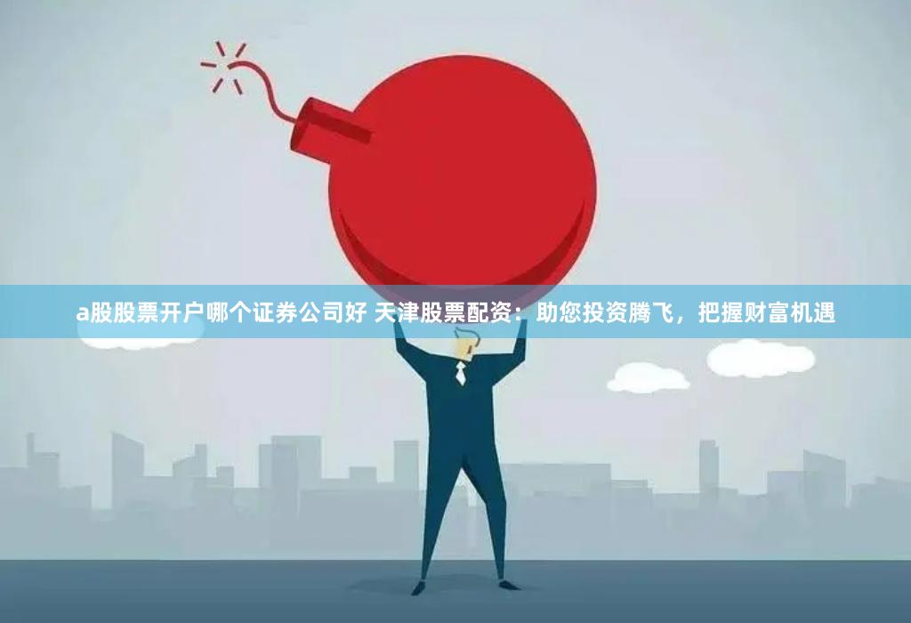 a股股票开户哪个证券公司好 天津股票配资：助您投资腾飞，把握财富机遇
