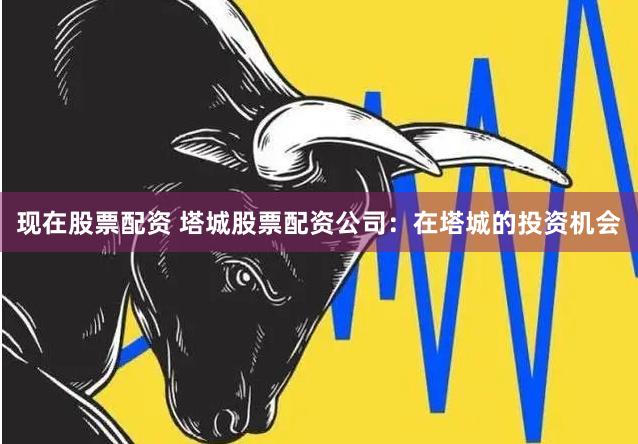 现在股票配资 塔城股票配资公司：在塔城的投资机会