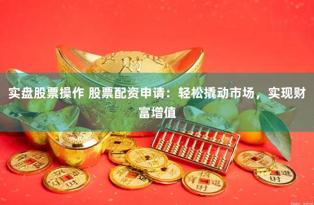 实盘股票操作 股票配资申请：轻松撬动市场，实现财富增值
