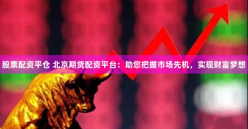 股票配资平仓 北京期货配资平台:助您把握市场先机,实现财富梦想