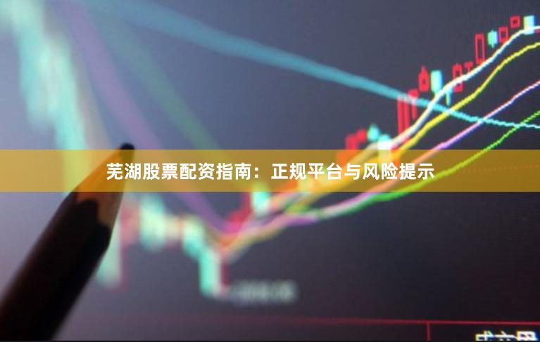 芜湖股票配资指南:正规平台与风险提示